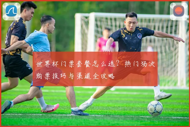 世界杯门票套餐怎么选？热门场次购票技巧与渠道全攻略