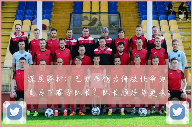 深度解析：巴尔韦德为何被任命为皇马下赛季队长？队长顺序与更衣室影响全览