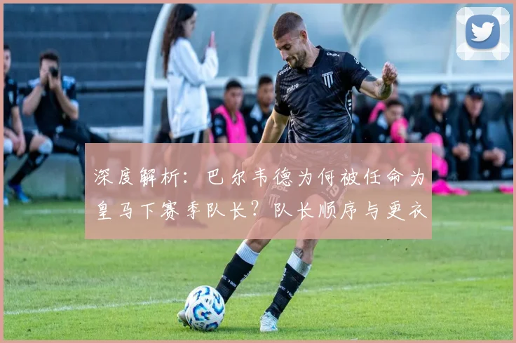深度解析：巴尔韦德为何被任命为皇马下赛季队长？队长顺序与更衣室影响全览