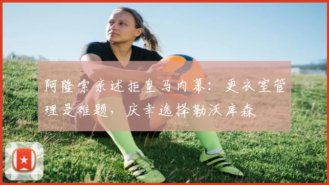 阿隆索亲述拒皇马内幕：更衣室管理是难题，庆幸选择勒沃库森