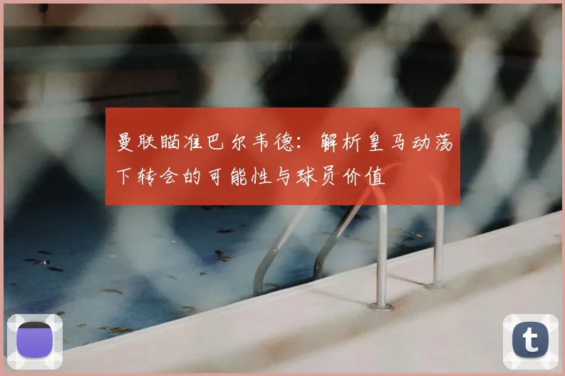 曼联瞄准巴尔韦德：解析皇马动荡下转会的可能性与球员价值