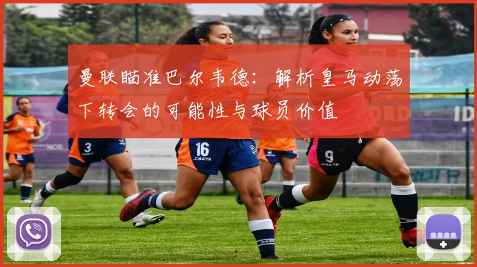 曼联瞄准巴尔韦德：解析皇马动荡下转会的可能性与球员价值